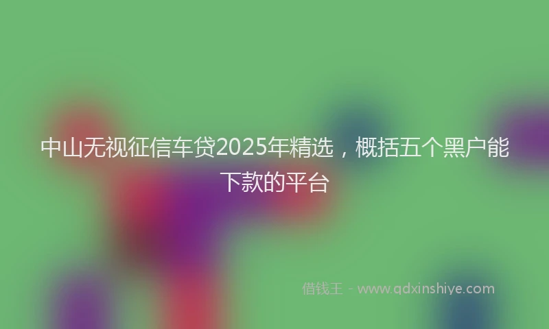 中山无视征信车贷2025年精选，概括五个黑户能下款的平台