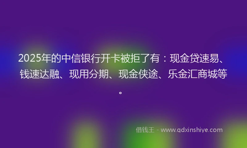 2025年的中信银行开卡被拒了有：现金贷速易、钱速达融、现用分期、现金侠途、乐金汇商城等。