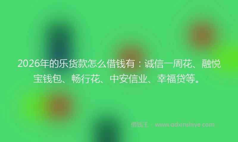 2026年的乐货款怎么借钱有：诚信一周花、融悦宝钱包、畅行花、中安信业、幸福贷等。