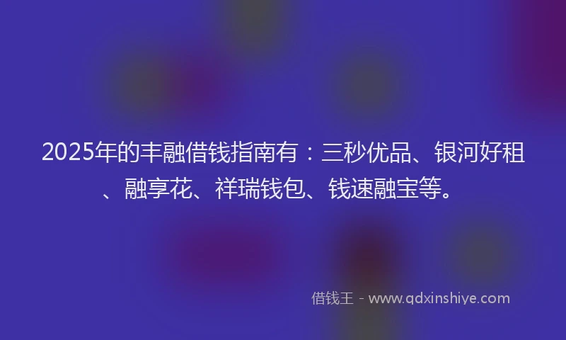 2025年的丰融借钱指南有：三秒优品、银河好租、融享花、祥瑞钱包、钱速融宝等。