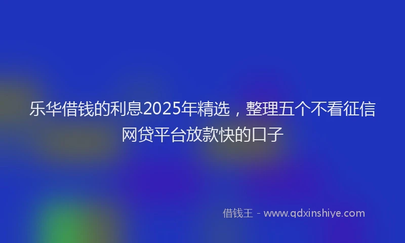 乐华借钱的利息2025年精选，整理五个不看征信网贷平台放款快的口子