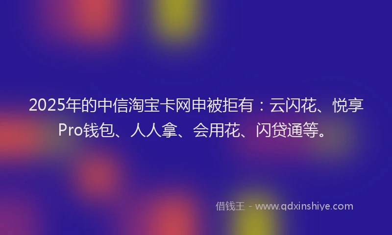 2025年的中信淘宝卡网申被拒有：云闪花、悦享Pro钱包、人人拿、会用花、闪贷通等。