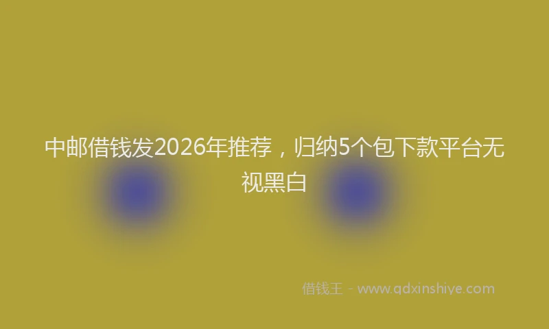中邮借钱发2026年推荐，归纳5个包下款平台无视黑白