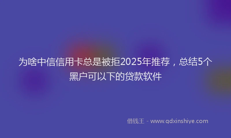 为啥中信信用卡总是被拒2025年推荐，总结5个黑户可以下的贷款软件