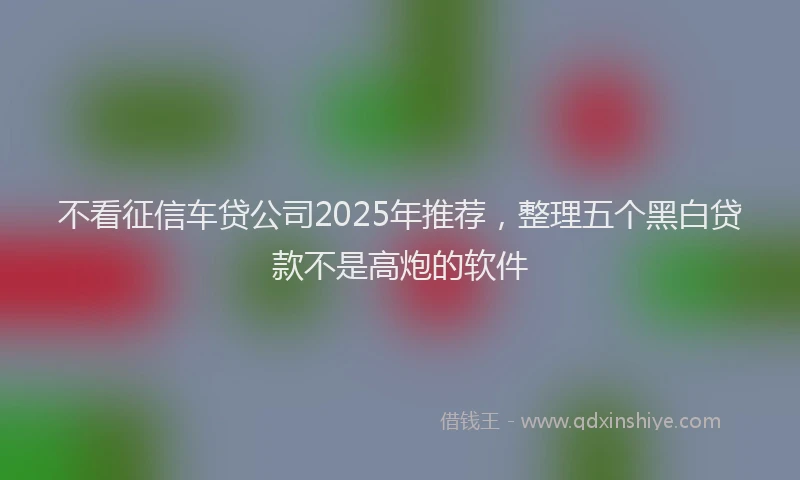 不看征信车贷公司2025年推荐，整理五个黑白贷款不是高炮的软件