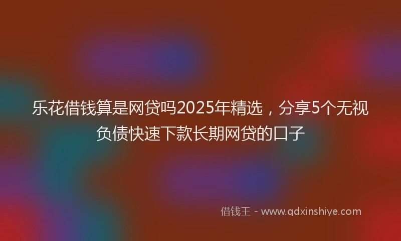 乐花借钱算是网贷吗2025年精选，分享5个无视负债快速下款长期网贷的口子