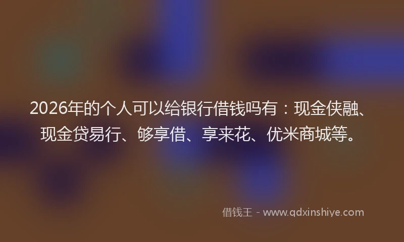 2026年的个人可以给银行借钱吗有：现金侠融、现金贷易行、够享借、享来花、优米商城等。