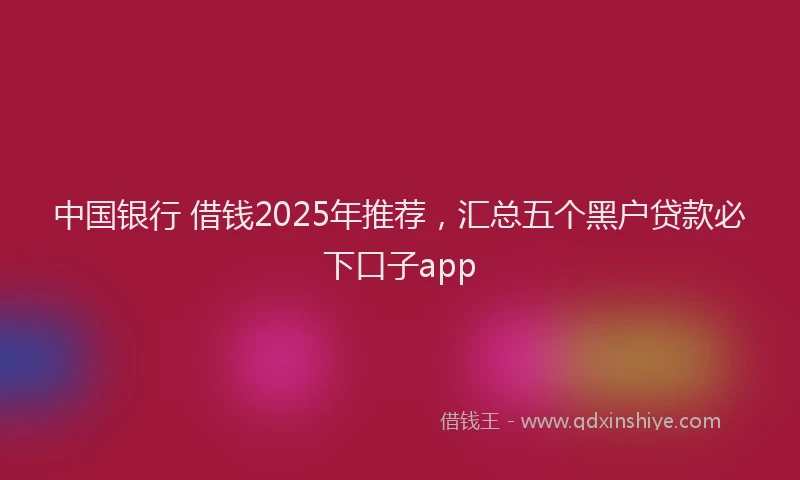 中国银行 借钱2025年推荐，汇总五个黑户贷款必下口子app