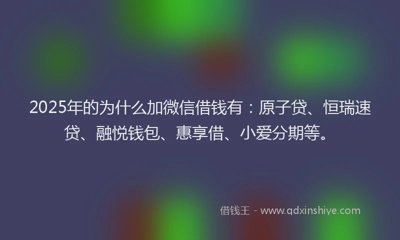 2025年的为什么加微信借钱有：原子贷、恒瑞速贷、融悦钱包、惠享借、小爱分期等。