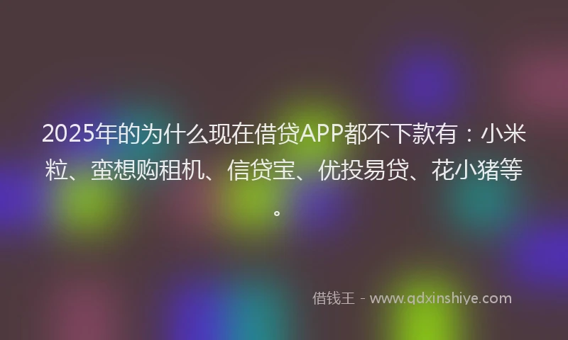 2025年的为什么现在借贷APP都不下款有：小米粒、蛮想购租机、信贷宝、优投易贷、花小猪等。