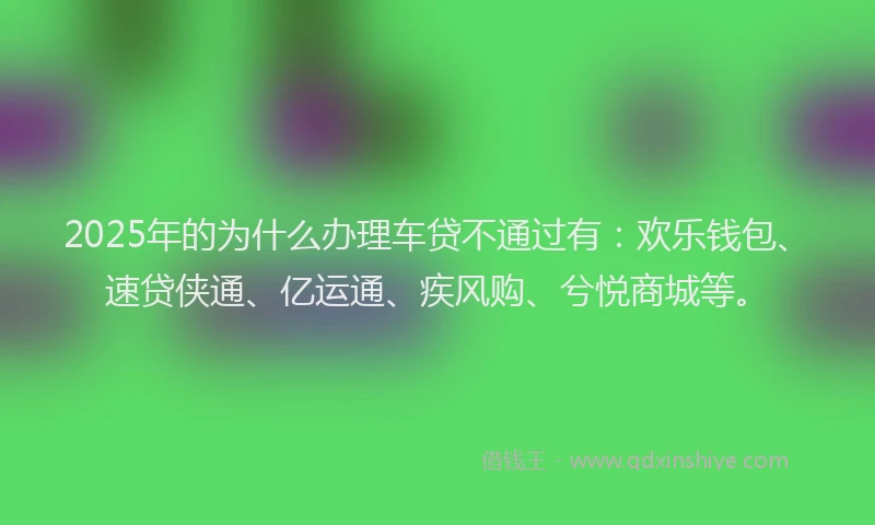 2025年的为什么办理车贷不通过有：欢乐钱包、速贷侠通、亿运通、疾风购、兮悦商城等。
