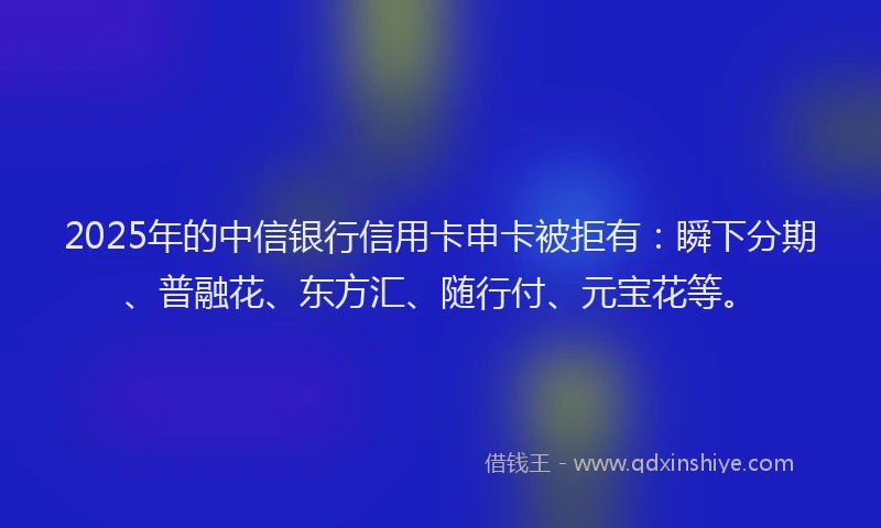 2025年的中信银行信用卡申卡被拒有:瞬下分期、普融花、东方汇、随行付、元宝花等。