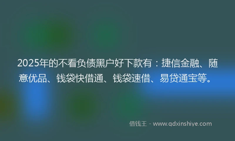 2025年的不看负债黑户好下款有：捷信金融、随意优品、钱袋快借通、钱袋速借、易贷通宝等。