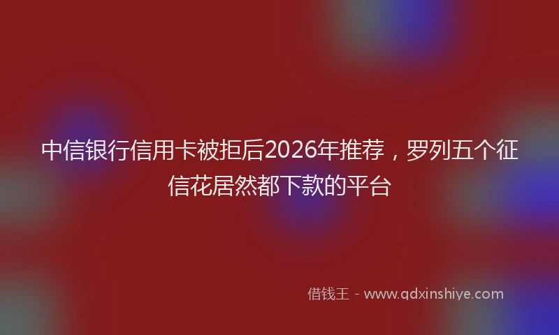 中信银行信用卡被拒后2026年推荐，罗列五个征信花居然都下款的平台