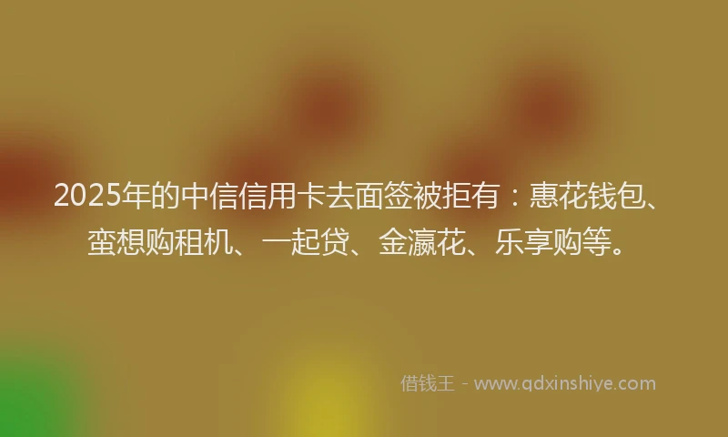 2025年的中信信用卡去面签被拒有:惠花钱包、蛮想购租机、一起贷、金瀛花、乐享购等。