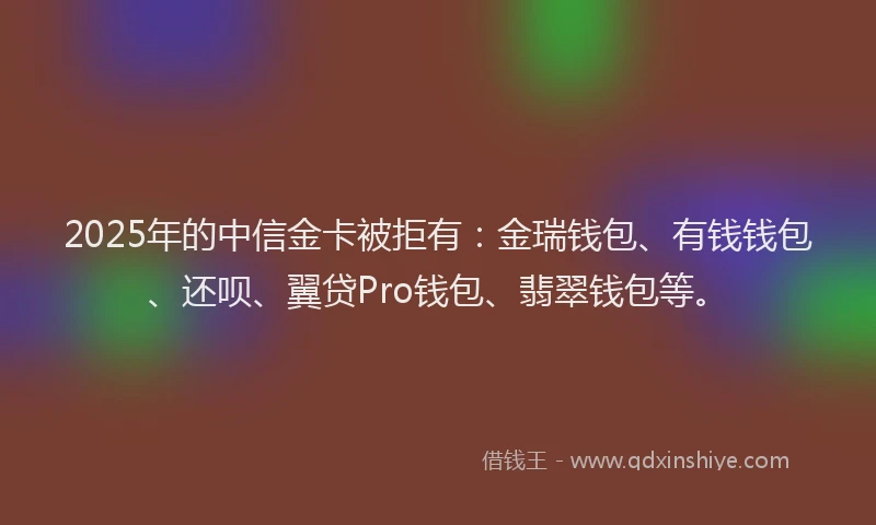 2025年的中信金卡被拒有：金瑞钱包、有钱钱包、还呗、翼贷Pro钱包、翡翠钱包等。