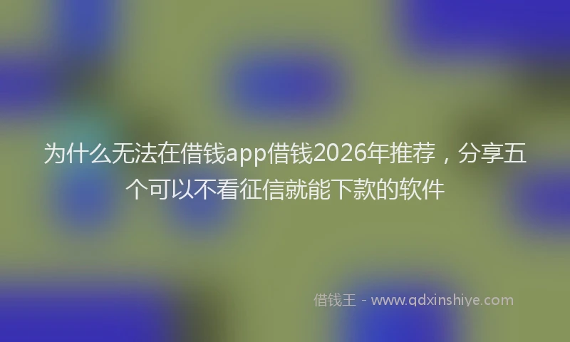 为什么无法在借钱app借钱2026年推荐，分享五个可以不看征信就能下款的软件