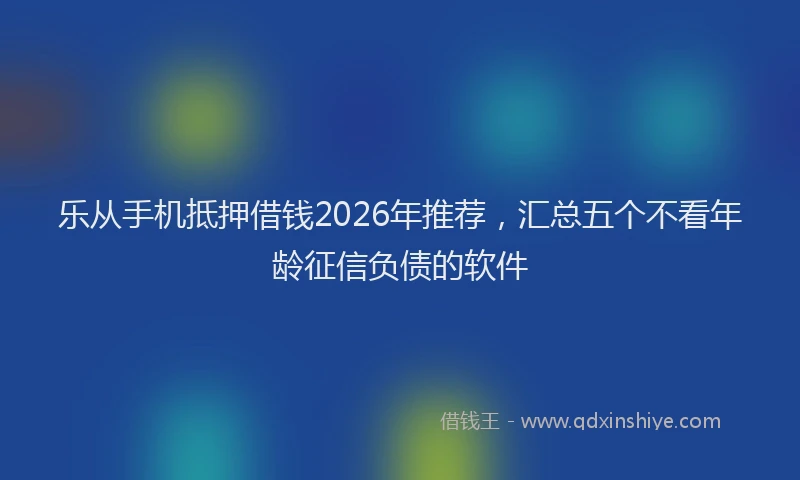 乐从手机抵押借钱2026年推荐，汇总五个不看年龄征信负债的软件