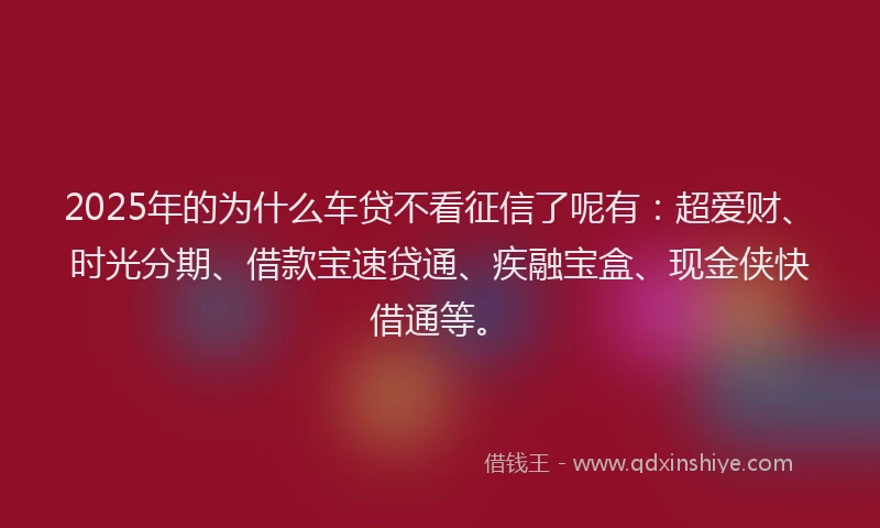 2025年的为什么车贷不看征信了呢有:超爱财、时光分期、借款宝速贷通、疾融宝盒、现金侠快借通等。