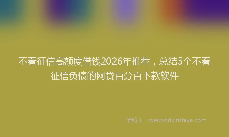 不看征信高额度借钱2026年推荐，总结5个不看征信负债的网贷百分百下款软件