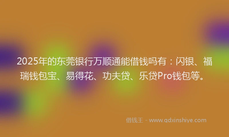 2025年的东莞银行万顺通能借钱吗有：闪银、福瑞钱包宝、易得花、功夫贷、乐贷Pro钱包等。