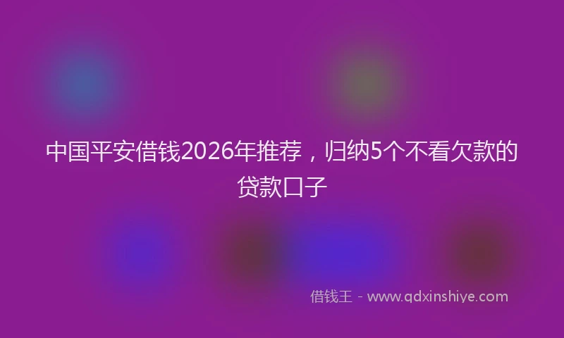 中国平安借钱2026年推荐，归纳5个不看欠款的贷款口子
