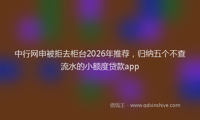 中行网申被拒去柜台2026年推荐，归纳五个不查流水的小额度贷款app