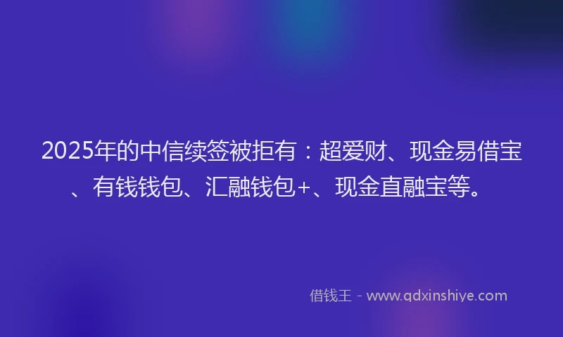 2025年的中信续签被拒有:超爱财、现金易借宝、有钱钱包、汇融钱包+、现金直融宝等。