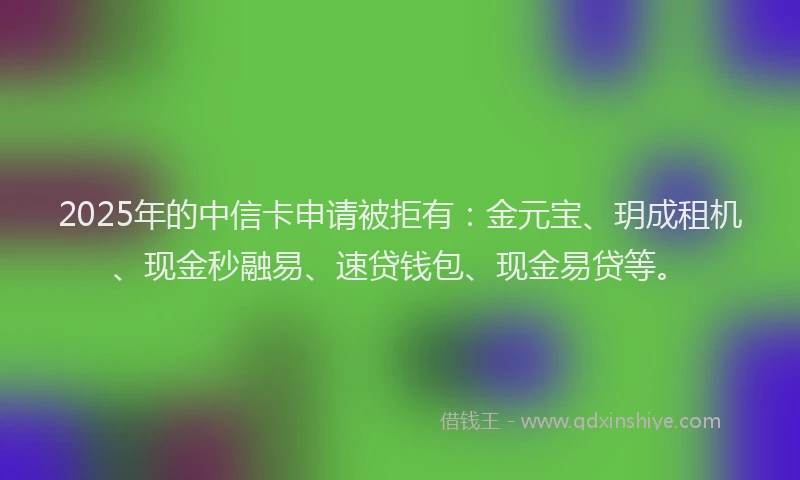 2025年的中信卡申请被拒有：金元宝、玥成租机、现金秒融易、速贷钱包、现金易贷等。