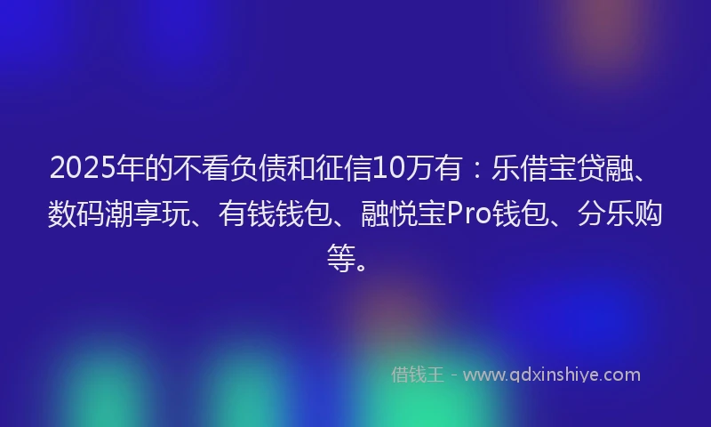2025年的不看负债和征信10万有：乐借宝贷融、数码潮享玩、有钱钱包、融悦宝Pro钱包、分乐购等。