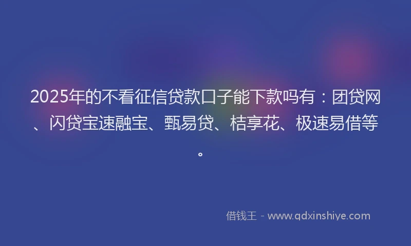 2025年的不看征信贷款口子能下款吗有：团贷网、闪贷宝速融宝、甄易贷、桔享花、极速易借等。