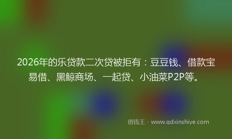 2026年的乐贷款二次贷被拒有：豆豆钱、借款宝易借、黑鲸商场、一起贷、小油菜P2P等。