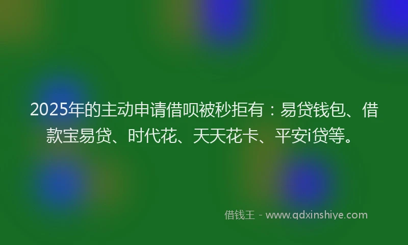 2025年的主动申请借呗被秒拒有：易贷钱包、借款宝易贷、时代花、天天花卡、平安i贷等。