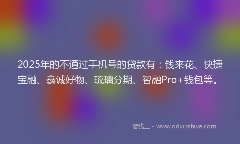 2025年的不通过手机号的贷款有:钱来花、快捷宝融、鑫诚好物、琉璃分期、智融Pro+钱包等。