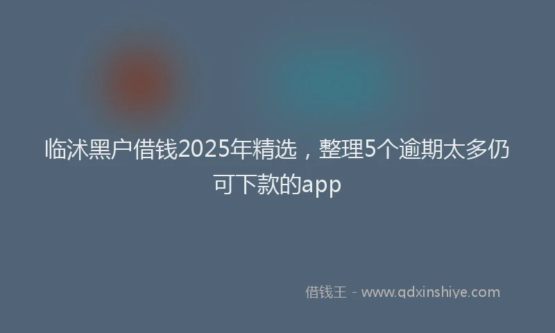 临沭黑户借钱2025年精选，整理5个逾期太多仍可下款的app