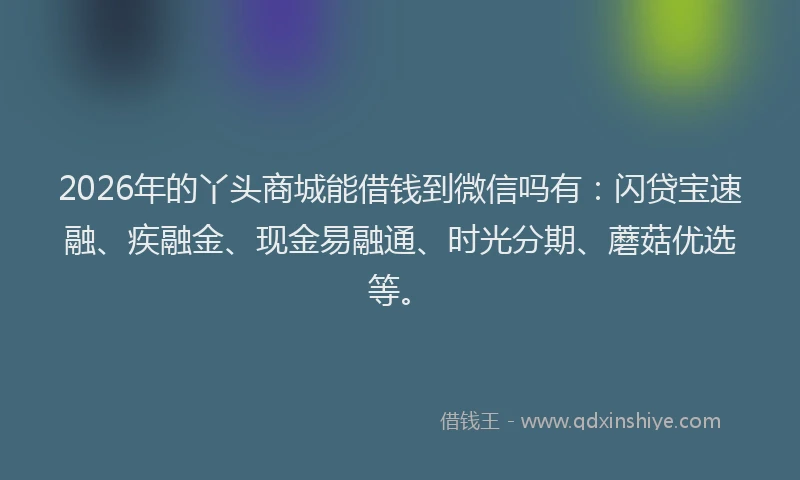 2026年的丫头商城能借钱到微信吗有：闪贷宝速融、疾融金、现金易融通、时光分期、蘑菇优选等。