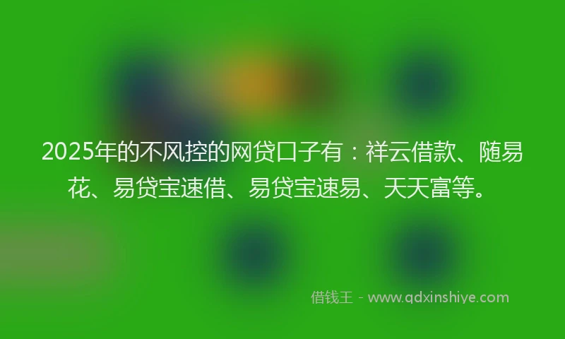 2025年的不风控的网贷口子有：祥云借款、随易花、易贷宝速借、易贷宝速易、天天富等。