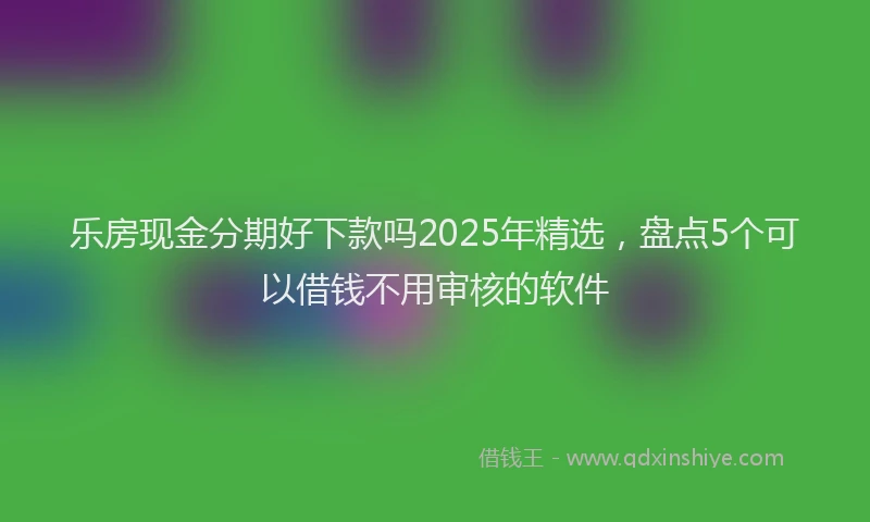 乐房现金分期好下款吗2025年精选，盘点5个可以借钱不用审核的软件