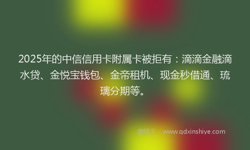 2025年的中信信用卡附属卡被拒有：滴滴金融滴水贷、金悦宝钱包、金帝租机、现金秒借通、琉璃分期等。