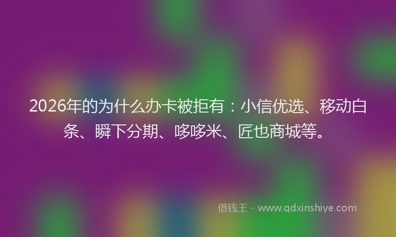 2026年的为什么办卡被拒有：小信优选、移动白条、瞬下分期、哆哆米、匠也商城等。