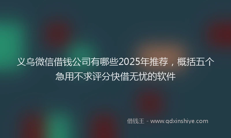 义乌微信借钱公司有哪些2025年推荐，概括五个急用不求评分快借无忧的软件