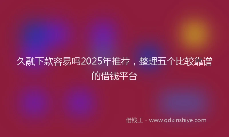 久融下款容易吗2025年推荐，整理五个比较靠谱的借钱平台