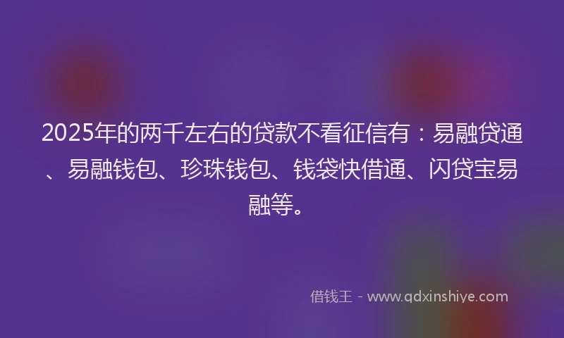 2025年的两千左右的贷款不看征信有：易融贷通、易融钱包、珍珠钱包、钱袋快借通、闪贷宝易融等。