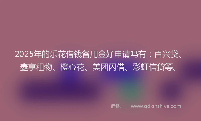 2025年的乐花借钱备用金好申请吗有：百兴贷、鑫享租物、橙心花、美团闪借、彩虹信贷等。