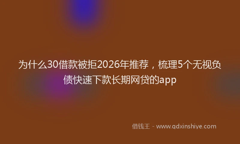 为什么30借款被拒2026年推荐，梳理5个无视负债快速下款长期网贷的app