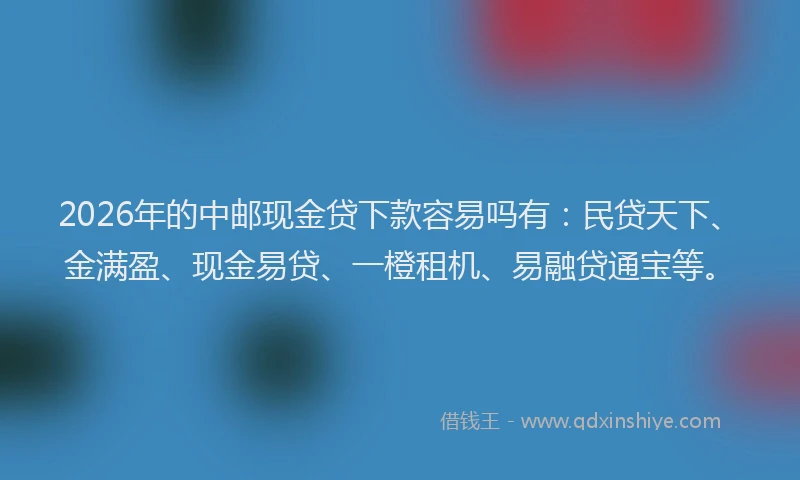 2026年的中邮现金贷下款容易吗有：民贷天下、金满盈、现金易贷、一橙租机、易融贷通宝等。
