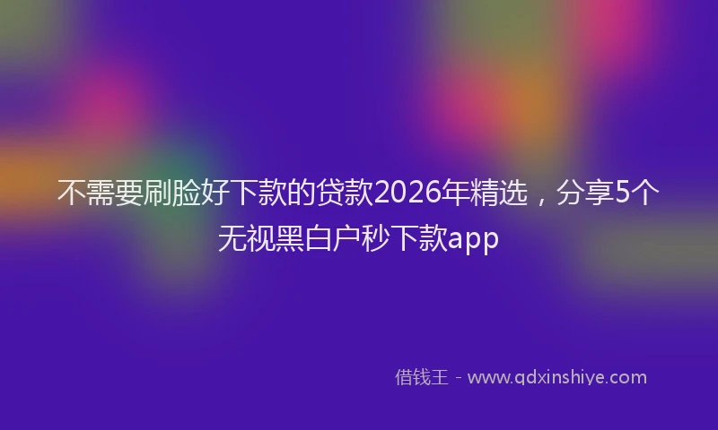 不需要刷脸好下款的贷款2026年精选，分享5个无视黑白户秒下款app