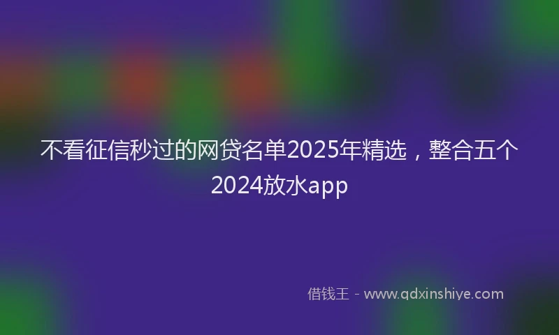 不看征信秒过的网贷名单2025年精选，整合五个2024放水app