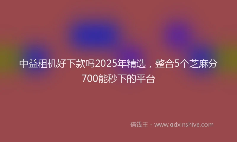 中益租机好下款吗2025年精选，整合5个芝麻分700能秒下的平台