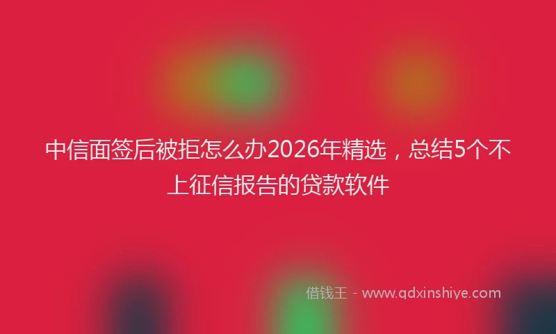 中信面签后被拒怎么办2026年精选，总结5个不上征信报告的贷款软件